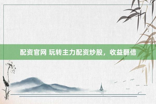 配资官网 玩转主力配资炒股，收益翻倍