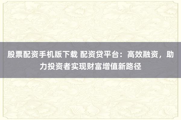 股票配资手机版下载 配资贷平台:高效融资,助力投资者实现财富增值新路径