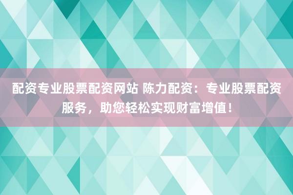 配资专业股票配资网站 陈力配资:专业股票配资服务,助您轻松实现财富增值!