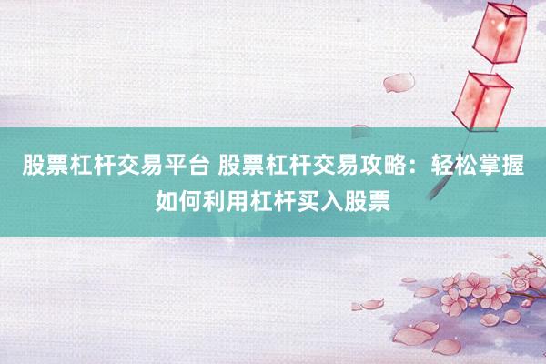 股票杠杆交易平台 股票杠杆交易攻略：轻松掌握如何利用杠杆买入股票