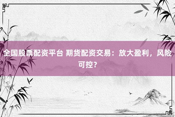 全国股票配资平台 期货配资交易：放大盈利，风险可控？