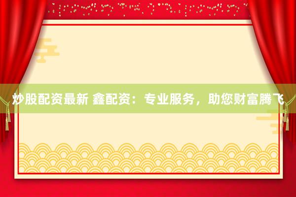 炒股配资最新 鑫配资：专业服务，助您财富腾飞