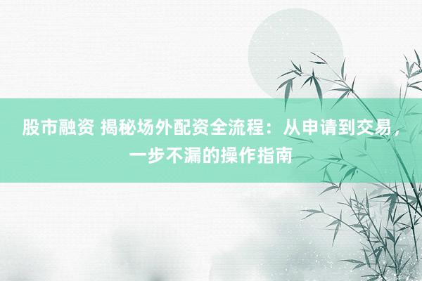 股市融资 揭秘场外配资全流程：从申请到交易，一步不漏的操作指南