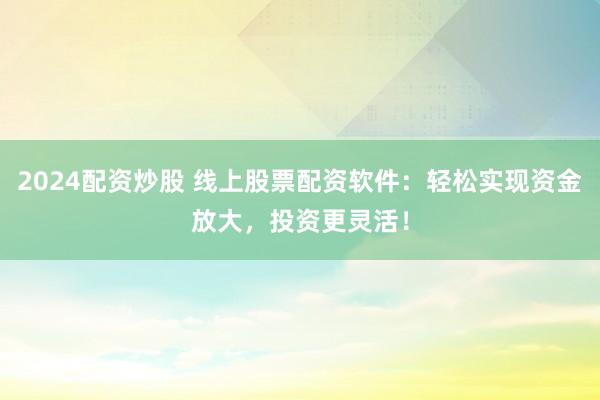 2024配资炒股 线上股票配资软件：轻松实现资金放大，投资更灵活！