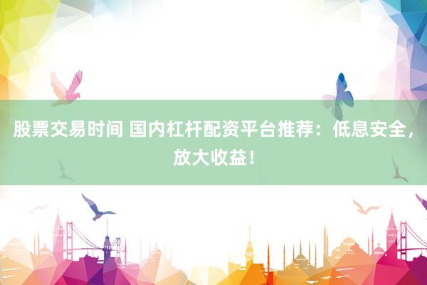 股票交易时间 国内杠杆配资平台推荐：低息安全，放大收益！