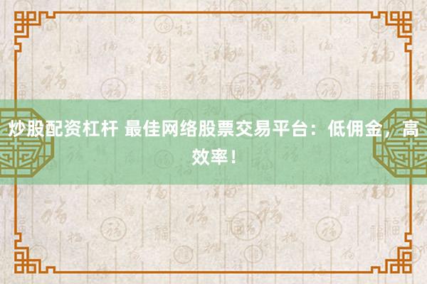 炒股配资杠杆 最佳网络股票交易平台：低佣金，高效率！