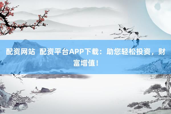 配资网站  配资平台APP下载：助您轻松投资，财富增值！