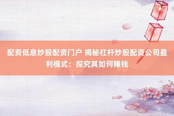配资低息炒股配资门户 揭秘杠杆炒股配资公司盈利模式：探究其如何赚钱