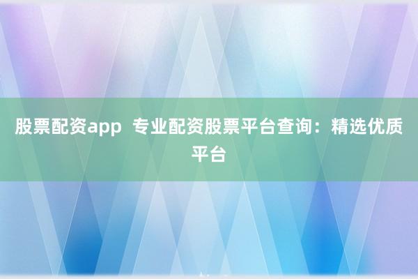 股票配资app  专业配资股票平台查询：精选优质平台