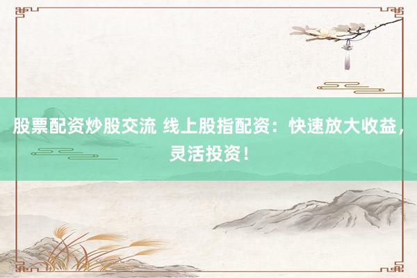 股票配资炒股交流 线上股指配资：快速放大收益，灵活投资！