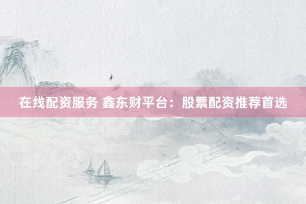 在线配资服务 鑫东财平台：股票配资推荐首选