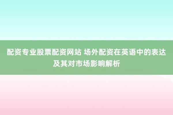配资专业股票配资网站 场外配资在英语中的表达及其对市场影响解析