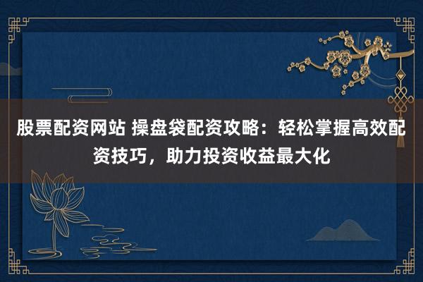 股票配资网站 操盘袋配资攻略：轻松掌握高效配资技巧，助力投资收益最大化