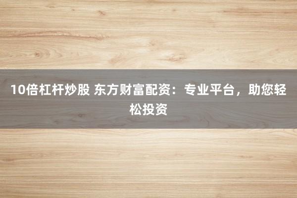10倍杠杆炒股 东方财富配资:专业平台,助您轻松投资