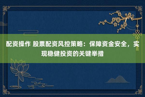 配资操作 股票配资风控策略：保障资金安全，实现稳健投资的关键举措