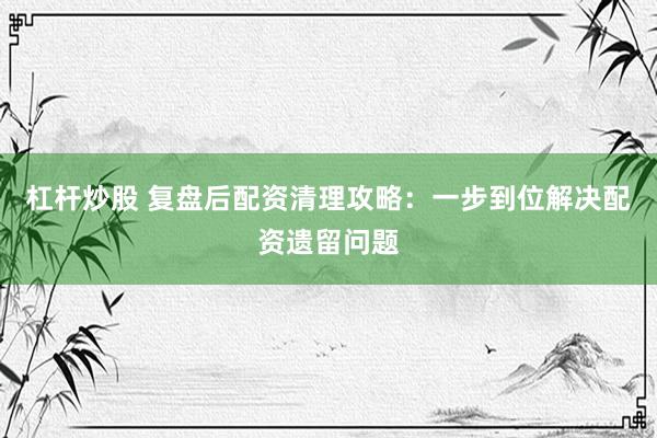 杠杆炒股 复盘后配资清理攻略:一步到位解决配资遗留问题