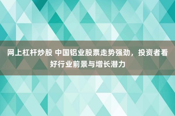 网上杠杆炒股 中国铝业股票走势强劲,投资者看好行业前景与增长潜力