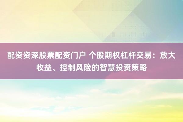 配资资深股票配资门户 个股期权杠杆交易：放大收益、控制风险的智慧投资策略