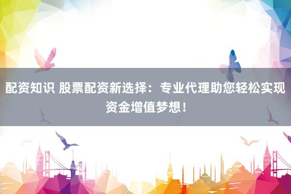 配资知识 股票配资新选择：专业代理助您轻松实现资金增值梦想！