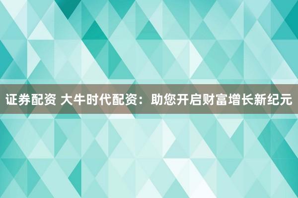 证券配资 大牛时代配资：助您开启财富增长新纪元