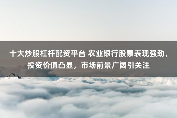 十大炒股杠杆配资平台 农业银行股票表现强劲，投资价值凸显，市场前景广阔引关注