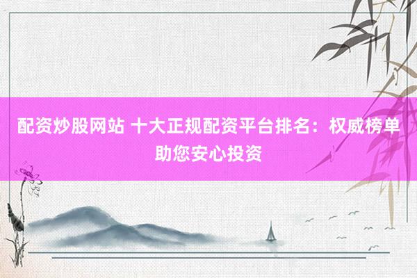 配资炒股网站 十大正规配资平台排名：权威榜单助您安心投资