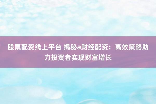 股票配资线上平台 揭秘a财经配资：高效策略助力投资者实现财富增长
