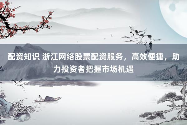 配资知识 浙江网络股票配资服务，高效便捷，助力投资者把握市场机遇