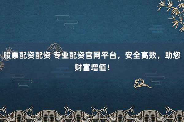 股票配资配资 专业配资官网平台,安全高效,助您财富增值!