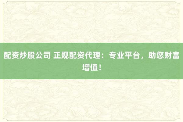 配资炒股公司 正规配资代理：专业平台，助您财富增值！