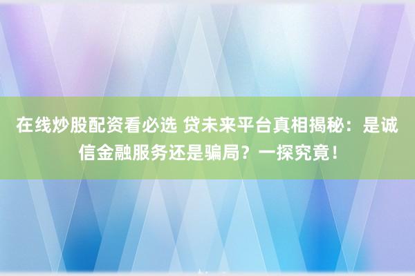 在线炒股配资看必选 贷未来平台真相揭秘：是诚信金融服务还是骗局？一探究竟！