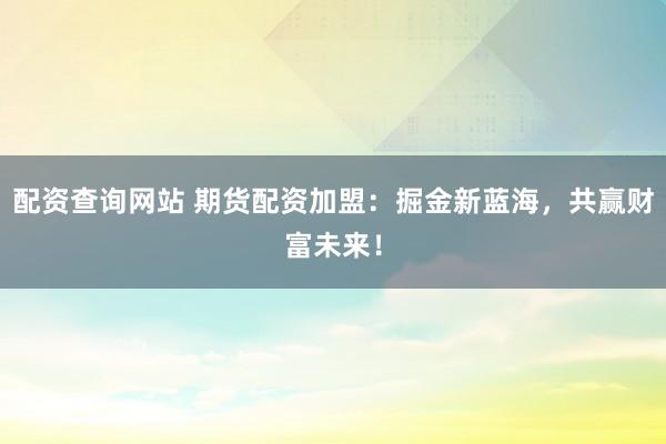配资查询网站 期货配资加盟：掘金新蓝海，共赢财富未来！