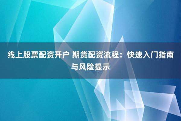 线上股票配资开户 期货配资流程：快速入门指南与风险提示