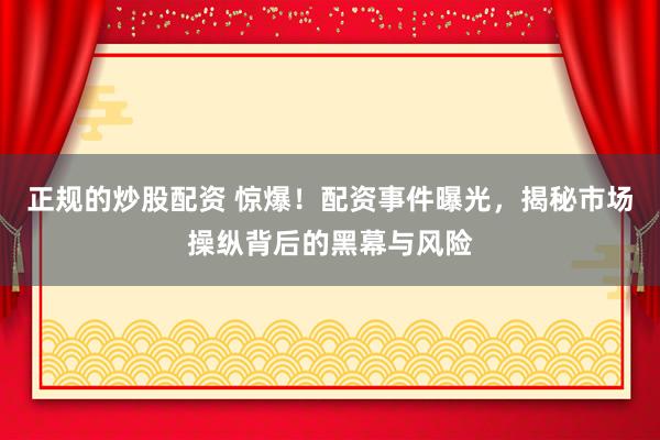 正规的炒股配资 惊爆！配资事件曝光，揭秘市场操纵背后的黑幕与风险