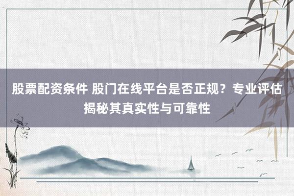 股票配资条件 股门在线平台是否正规？专业评估揭秘其真实性与可靠性