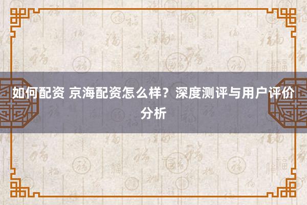 如何配资 京海配资怎么样？深度测评与用户评价分析