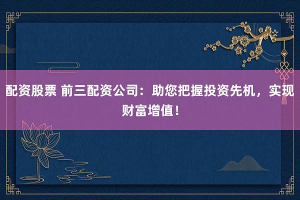 配资股票 前三配资公司：助您把握投资先机，实现财富增值！