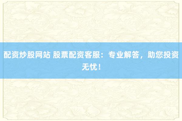 配资炒股网站 股票配资客服：专业解答，助您投资无忧！