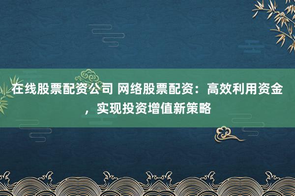 在线股票配资公司 网络股票配资：高效利用资金，实现投资增值新策略