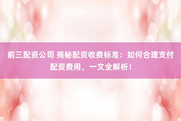 前三配资公司 揭秘配资收费标准：如何合理支付配资费用，一文全解析！