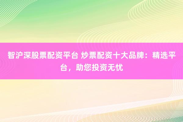 智沪深股票配资平台 炒票配资十大品牌：精选平台，助您投资无忧