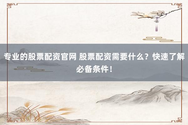 专业的股票配资官网 股票配资需要什么?快速了解必备条件!