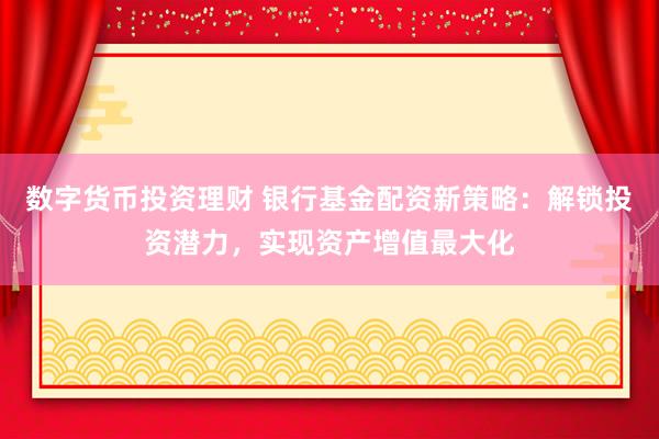 数字货币投资理财 银行基金配资新策略：解锁投资潜力，实现资产增值最大化