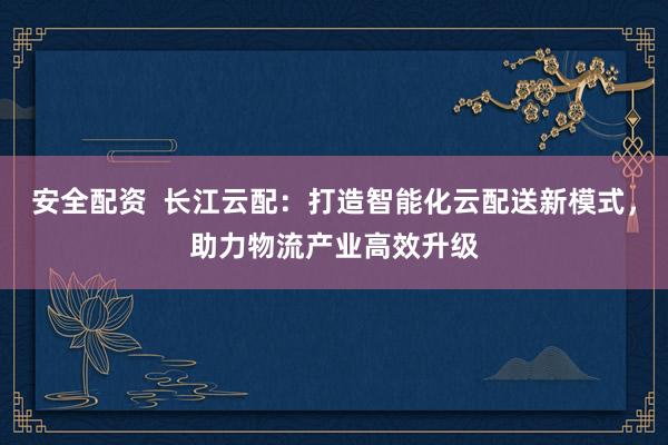 安全配资  长江云配：打造智能化云配送新模式，助力物流产业高效升级