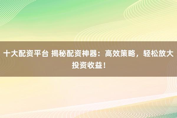 十大配资平台 揭秘配资神器：高效策略，轻松放大投资收益！