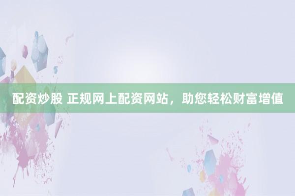 配资炒股 正规网上配资网站，助您轻松财富增值