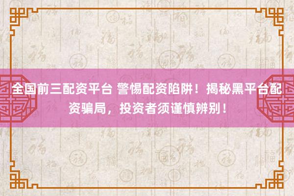 全国前三配资平台 警惕配资陷阱！揭秘黑平台配资骗局，投资者须谨慎辨别！
