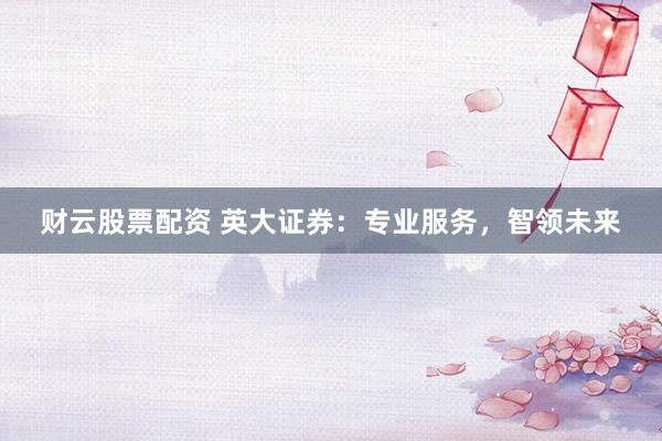 财云股票配资 英大证券：专业服务，智领未来