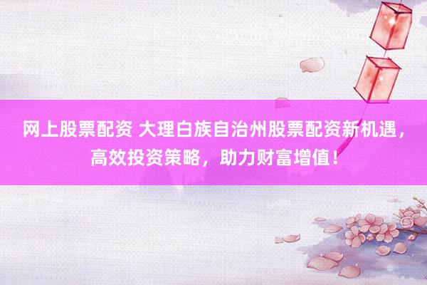 网上股票配资 大理白族自治州股票配资新机遇，高效投资策略，助力财富增值！