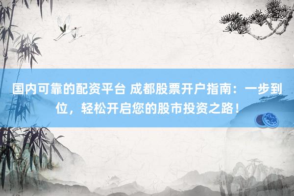 国内可靠的配资平台 成都股票开户指南：一步到位，轻松开启您的股市投资之路！